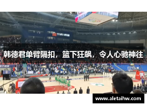 韩德君单臂隔扣，篮下狂飙，令人心驰神往